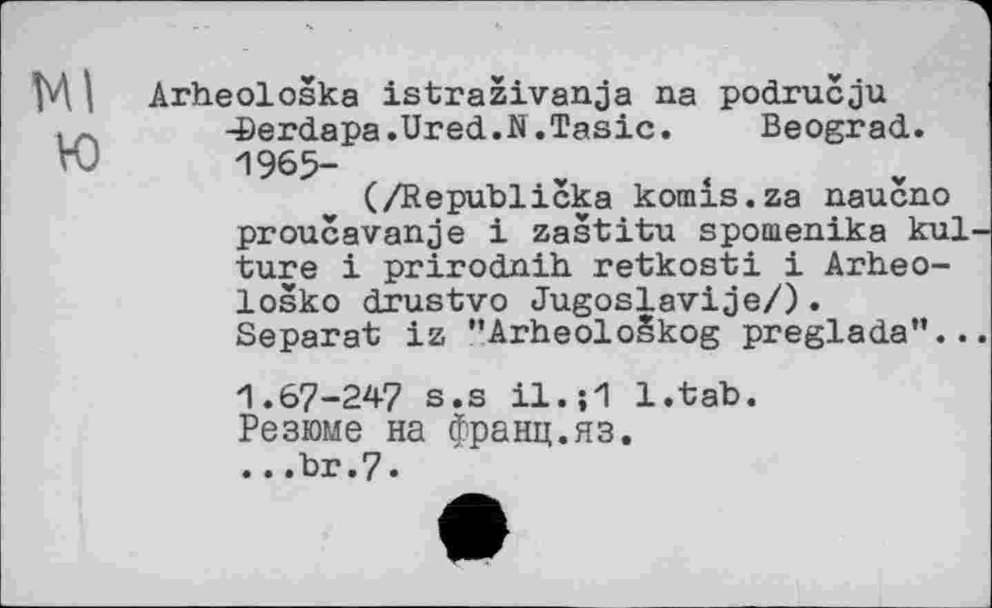 ﻿М I Arheološka istraživanja na području .	-Berdapa.Ured.N.Tasic.	Beograd.
Ю	1965-
(/Republicka komis.za naucno proucavanje і zaštitu spoaienika kul-ture і prirodnih retkosti і Arheo-loško drustvo Jugoslavije/).
Separat iz ’’Arheološkog preglada”...
1.67-247 s.s il.;1 l.tab.
Резюме на франц.яз.
...br.7.